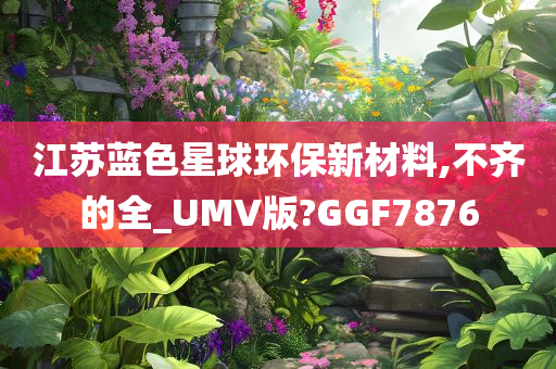 江苏蓝色星球环保新材料,不齐的全_UMV版?GGF7876