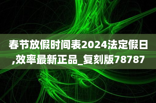 春节放假时间表2024法定假日,效率最新正品_复刻版78787