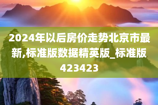 2024年以后房价走势北京市最新,标准版数据精英版_标准版423423