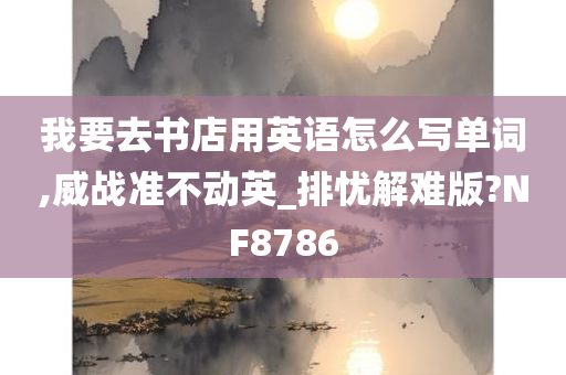 我要去书店用英语怎么写单词,威战准不动英_排忧解难版?NF8786