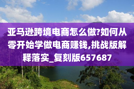 亚马逊跨境电商怎么做?如何从零开始学做电商赚钱,挑战版解释落实_复刻版657687