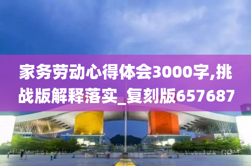 家务劳动心得体会3000字,挑战版解释落实_复刻版657687