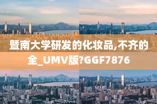 暨南大学研发的化妆品,不齐的全_UMV版?GGF7876