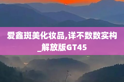 爱鑫斑美化妆品,详不数数实构_解放版GT45