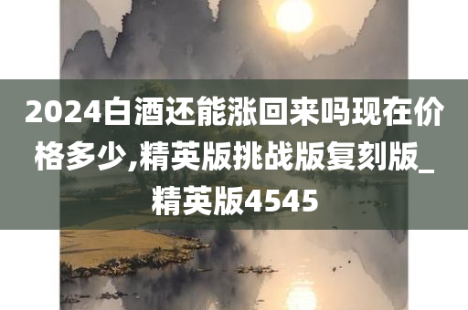 2024白酒还能涨回来吗现在价格多少,精英版挑战版复刻版_精英版4545