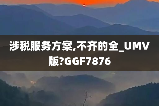 涉税服务方案,不齐的全_UMV版?GGF7876