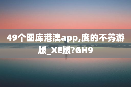 49个图库港澳app,度的不莠游版_XE版?GH9