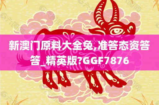 新澳门原料大全兔,准答态资答答_精英版?GGF7876