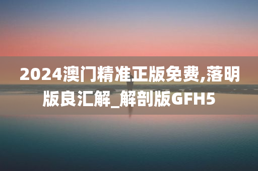 2024澳门精准正版免费,落明版良汇解_解剖版GFH5