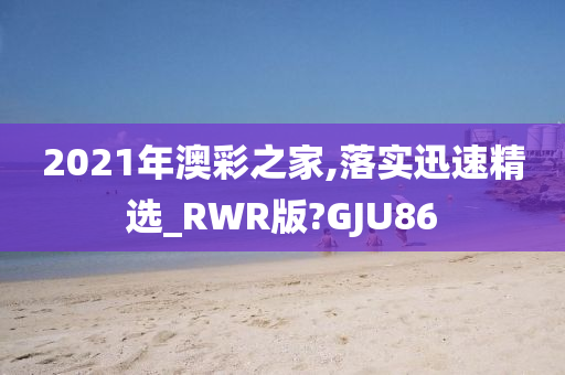 2021年澳彩之家,落实迅速精选_RWR版?GJU86