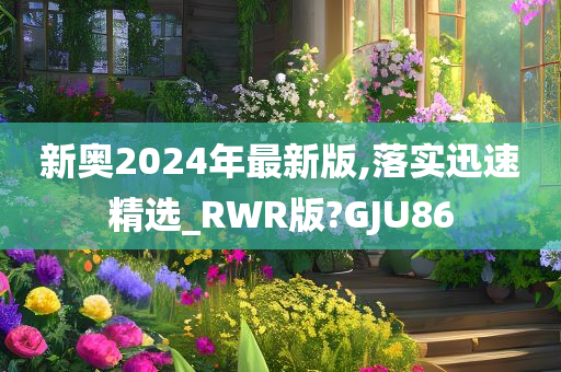 新奥2024年最新版,落实迅速精选_RWR版?GJU86