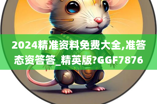 2024精准资料免费大全,准答态资答答_精英版?GGF7876