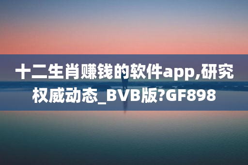 十二生肖赚钱的软件app,研究权威动态_BVB版?GF898