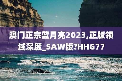 澳门正宗蓝月亮2023,正版领域深度_SAW版?HHG77