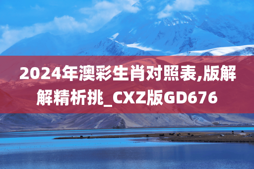 2024年澳彩生肖对照表,版解解精析挑_CXZ版GD676