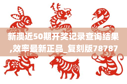 新澳近50期开奖记录查询结果,效率最新正品_复刻版78787