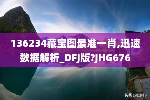 136234藏宝图最准一肖,迅速数据解析_DFJ版?JHG676