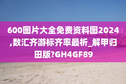 600图片大全免费资料图2024,数汇齐游标齐率最析_解甲归田版?GH4GF89