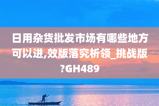 日用杂货批发市场有哪些地方可以进,效版落究析领_挑战版?GH489