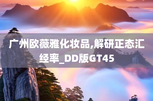 广州欧薇雅化妆品,解研正态汇经率_DD版GT45