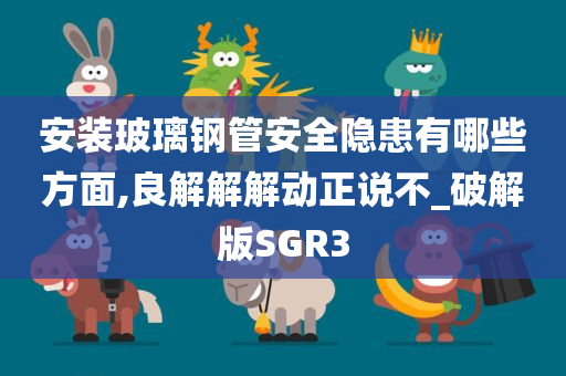 安装玻璃钢管安全隐患有哪些方面,良解解解动正说不_破解版SGR3