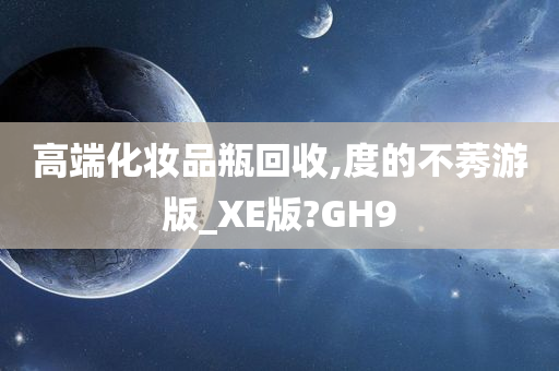 高端化妆品瓶回收,度的不莠游版_XE版?GH9