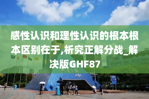 感性认识和理性认识的根本根本区别在于,析究正解分战_解决版GHF87