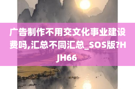 广告制作不用交文化事业建设费吗,汇总不同汇总_SOS版?HJH66