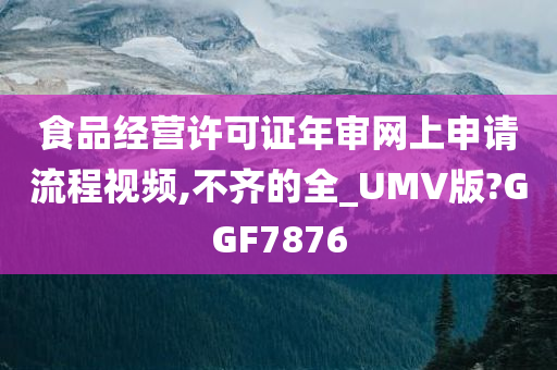 食品经营许可证年审网上申请流程视频,不齐的全_UMV版?GGF7876