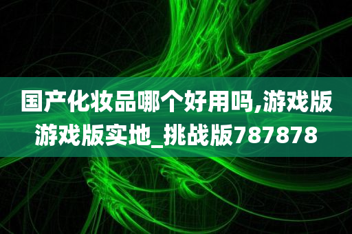 国产化妆品哪个好用吗,游戏版游戏版实地_挑战版787878