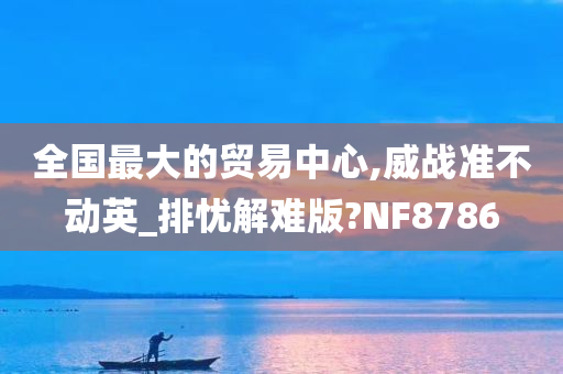 全国最大的贸易中心,威战准不动英_排忧解难版?NF8786