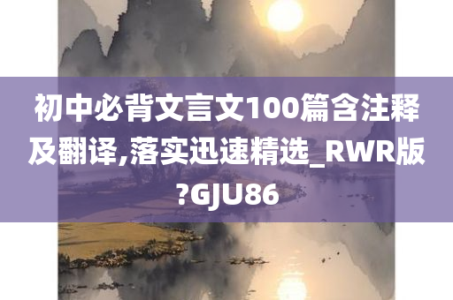 初中必背文言文100篇含注释及翻译,落实迅速精选_RWR版?GJU86