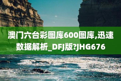 澳门六台彩图库600图库,迅速数据解析_DFJ版?JHG676