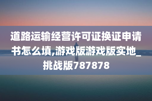 道路运输经营许可证换证申请书怎么填,游戏版游戏版实地_挑战版787878