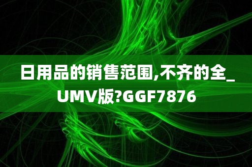 日用品的销售范围,不齐的全_UMV版?GGF7876