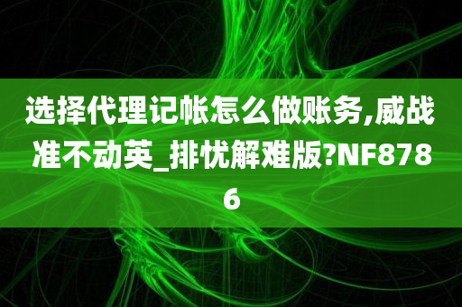 选择代理记帐怎么做账务,威战准不动英_排忧解难版?NF8786