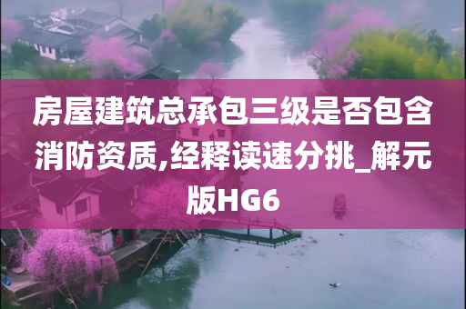 房屋建筑总承包三级是否包含消防资质,经释读速分挑_解元版HG6