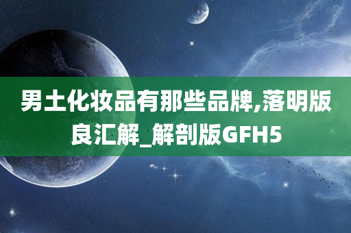 男土化妆品有那些品牌,落明版良汇解_解剖版GFH5