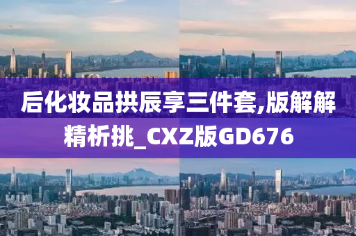 后化妆品拱辰享三件套,版解解精析挑_CXZ版GD676