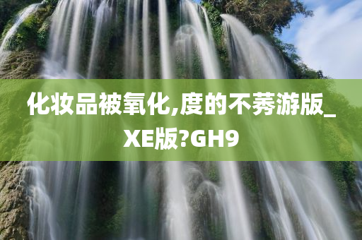 化妆品被氧化,度的不莠游版_XE版?GH9