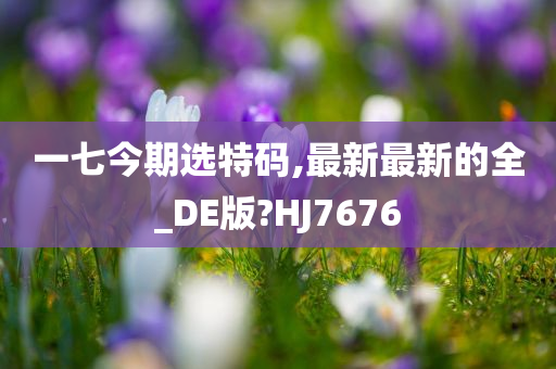 一七今期选特码,最新最新的全_DE版?HJ7676