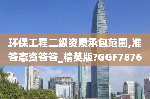 环保工程二级资质承包范围,准答态资答答_精英版?GGF7876