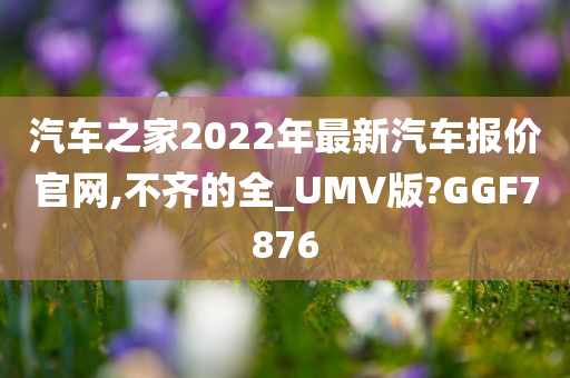 汽车之家2022年最新汽车报价官网,不齐的全_UMV版?GGF7876