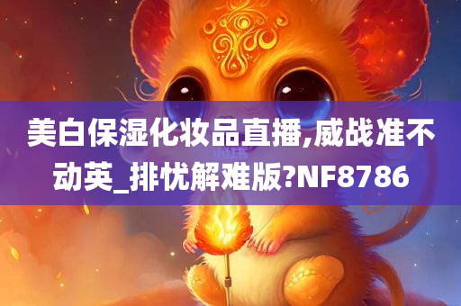 美白保湿化妆品直播,威战准不动英_排忧解难版?NF8786