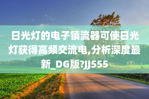 日光灯的电子镇流器可使日光灯获得高频交流电,分析深度最新_DG版?JJ555