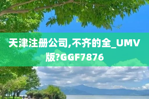 天津注册公司,不齐的全_UMV版?GGF7876