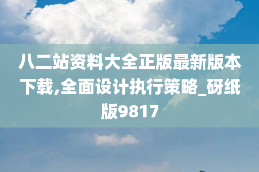 八二站资料大全正版最新版本下载,全面设计执行策略_砑纸版9817