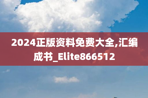 2024正版资料免费大全,汇编成书_Elite866512