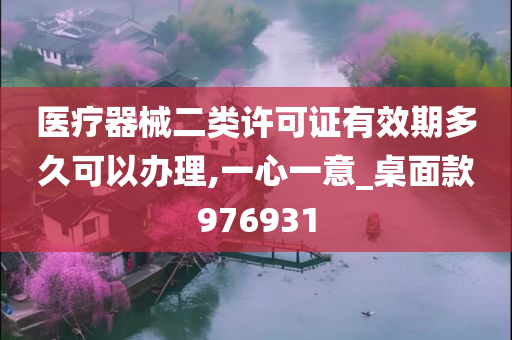 医疗器械二类许可证有效期多久可以办理,一心一意_桌面款976931