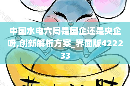 中国水电六局是国企还是央企呀,创新解析方案_界面版422233